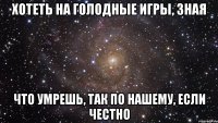 хотеть на голодные игры, зная что умрешь, так по нашему, если честно