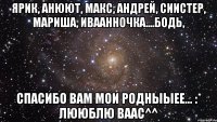 ярик, анюют, макс, андрей, сиистер, мариша, иваанночка....бодь, спасибо вам мои родныыее... :* лююблю ваас^^