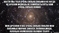 настя! мы тебя очень сильно любим и не когда не бросим можешь не сомневаться!ты нам очень сильно нужна! мои друзяки я вас очень сильно люблю мои любимые марина ,викуся, полинка,маша, юленька науменкова обожаю тебя!!!