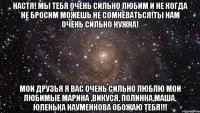 настя! мы тебя очень сильно любим и не когда не бросим можешь не сомневаться!ты нам очень сильно нужна! мои друзья я вас очень сильно люблю мои любимые марина ,викуся, полинка,маша, юленька науменкова обожаю тебя!!!