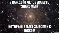 у каждого человека есть знакомый который бегает за всеми с ножом