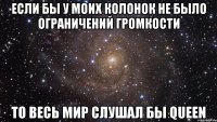 если бы у моих колонок не было ограничений громкости то весь мир слушал бы queen