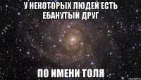 у некоторых людей есть ебанутый друг по имени толя