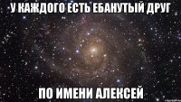 у каждого есть ебанутый друг по имени алексей