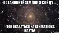 остановите землю! я сойду ... чтоб оказаться на generations, блять!