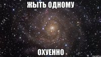 жыть одному охуенно