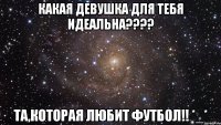 какая девушка для тебя идеальна??? та,которая любит футбол!! *_*