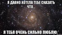 я давно хотела тебе сказать что... я тебя очень сильно люблю:*