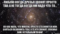 люблю когда друзья звонят просто так, а не тогда когда им надо что-то... но как жаль, что многие, просто стесняются или бояться позвонить тебе, а те кто звонят, спасибо вам, остальным пофиг