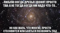 люблю когда друзья звонят просто так, а не тогда когда им надо что-то... но как жаль, что многие, просто стесняются или бояться позвонить тебе