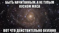 быть начитанным, а не тупым куском мяса вот что действительно охуенно