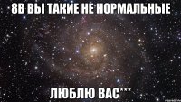 8в вы такие не нормальные люблю вас***