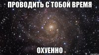 проводить с тобой время охуенно