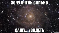 хочу очень сильно сашу... увидеть