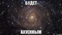 будет ахуенным