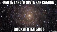 иметь такого друга как сабина восхитительно!