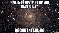 иметь подругу по имени настюша** *восхитительно*