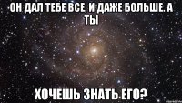 он дал тебе все, и даже больше. а ты хочешь знать его?