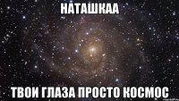 наташкаа твои глаза просто космос