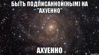 быть подписанной(ным) на "ахуенно" ахуенно