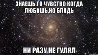 знаешь,то чувство когда любишь,но блядь ни разу не гулял