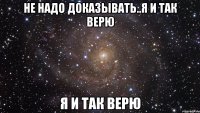 не надо доказывать..я и так верю я и так верю