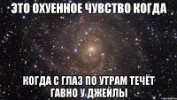 это охуенное чувство когда когда с глаз по утрам течёт гавно у джейлы