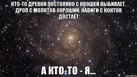 кто-то древки постоянно с квошей выбивает, дроп с молотов хороший, навиги с контов достаёт а кто-то - я...