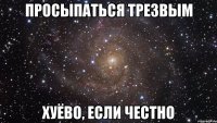 просыпаться трезвым хуёво, если честно