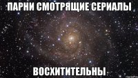 парни смотрящие сериалы восхитительны