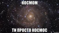 космом ти просто космос