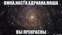 вмка,настя,адриана,маша вы прекрасны