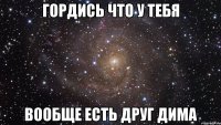 гордись что у тебя вообще есть друг дима