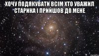 хочу подякувати всім хто уважил старика і прийшов до мене 