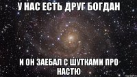 у нас есть друг богдан и он заебал с шутками про настю