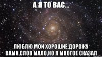 а я то вас... люблю мои хорошие,дорожу вами,слов мало,но я многое сказал