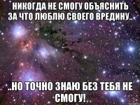 никогда не смогу объяснить за что люблю своего вредину.. ..но точно знаю без тебя не смогу!