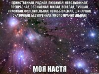 единственная, родная, любимая, невозможная, прекрасная, обожаемая, милая, веселая, лучшая, красивая, ослепительная, незабываемая, шикарная, сказочная, безупречная, умопомрачительная! моя настя