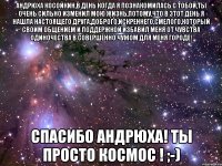 андрюха косойкин,в день когда я познакомилась с тобой,ты очень сильно изменил мою жизнь,потому,что в этот день я нашла настоящего друга,доброго,искреннего,смелого,который своим общением и поддержкой избавил меня от чувства одиночества в совершенно чужом для меня городе! спасибо андрюха! ты просто космос ! ;-)