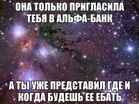 она только пригласила тебя в альфа-банк а ты уже представил где и когда будешь ее ебать