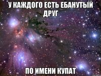 у каждого есть ебанутый друг по имени купат