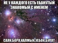 не у каждого есть ебанутый знакомый с именем саян,боря,калмык,уебок,бурят