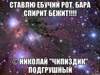 ставлю ебучий рот, бара спирит бежит!!! © николай "чипиздик" подгрушный