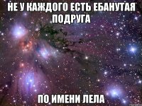 не у каждого есть ебанутая подруга по имени лела