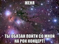 женя ты обязан пойти со мной на рок концерт!