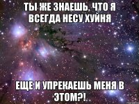 ты же знаешь, что я всегда несу хуйня еще и упрекаешь меня в этом?!