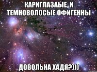 кариглазаые, и темноволосые офигенны довольна хадя?)))