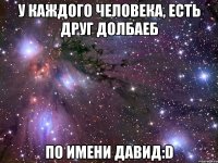 у каждого человека, есть друг долбаеб по имени давид:d