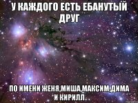 у каждого есть ебанутый друг по имени женя,миша,максим,дима и кирилл