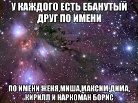 у каждого есть ебанутый друг по имени по имени женя,миша,максим,дима, кирилл и наркоман борис